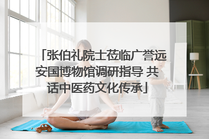 张伯礼院士莅临广誉远安国博物馆调研指导 共话中医药文化传承