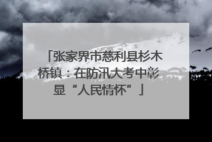 张家界市慈利县杉木桥镇：在防汛大考中彰显“人民情怀”
