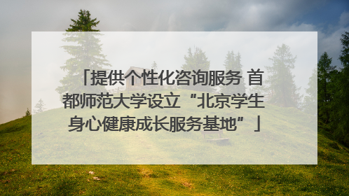提供个性化咨询服务 首都师范大学设立“北京学生身心健康成长服务基地”