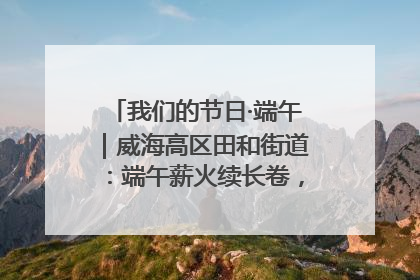我们的节日·端午｜威海高区田和街道：端午薪火续长卷，邻里馨香聚暖流