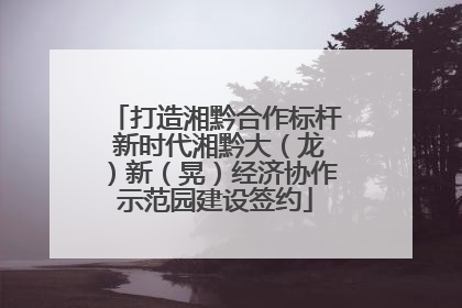 打造湘黔合作标杆 新时代湘黔大（龙）新（晃）经济协作示范园建设签约