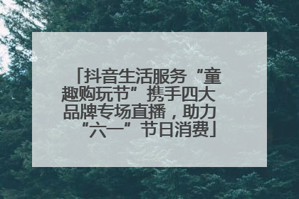 抖音生活服务“童趣购玩节”携手四大品牌专场直播，助力“六一”节日消费