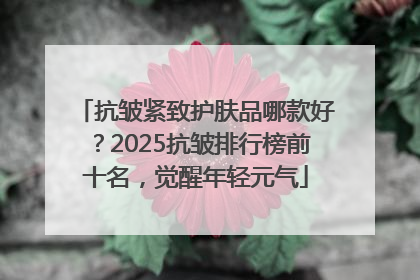抗皱紧致护肤品哪款好？2025抗皱排行榜前十名，觉醒年轻元气