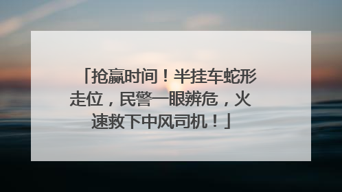 抢赢时间！半挂车蛇形走位，民警一眼辨危，火速救下中风司机！