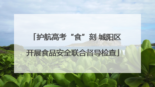 护航高考“食”刻 城阳区开展食品安全联合督导检查