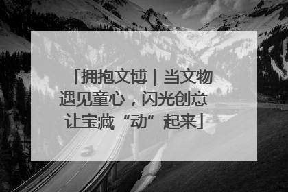 拥抱文博｜当文物遇见童心，闪光创意让宝藏“动”起来