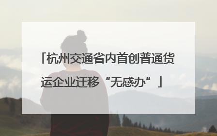 杭州交通省内首创普通货运企业迁移“无感办”