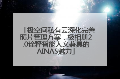 极空间私有云深化完善照片管理方案，极相册2.0诠释智能人文兼具的AINAS魅力