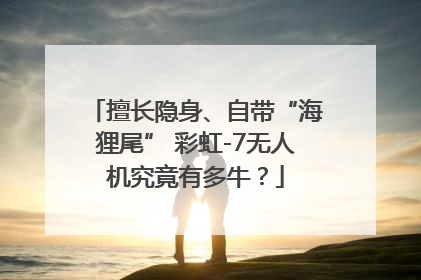 擅长隐身、自带“海狸尾” 彩虹-7无人机究竟有多牛？