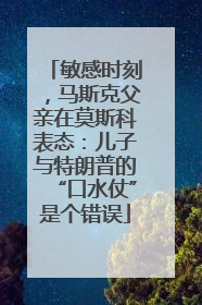 敏感时刻，马斯克父亲在莫斯科表态：儿子与特朗普的“口水仗”是个错误