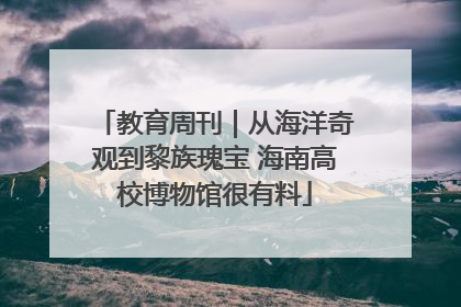 教育周刊｜从海洋奇观到黎族瑰宝 海南高校博物馆很有料