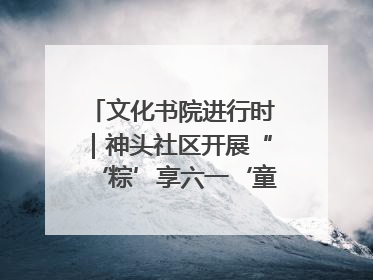 文化书院进行时｜神头社区开展“‘粽’享六一‘童’庆端午”主题系列活动
