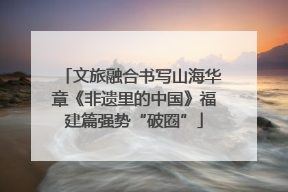 文旅融合书写山海华章《非遗里的中国》福建篇强势“破圈”