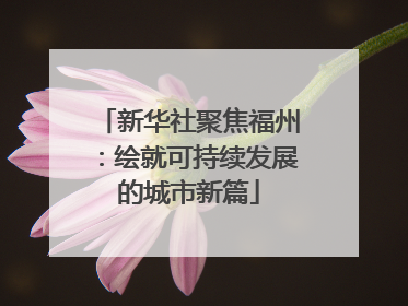 新华社聚焦福州：绘就可持续发展的城市新篇