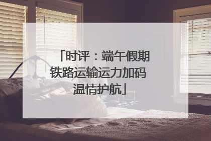 时评：端午假期铁路运输运力加码 温情护航