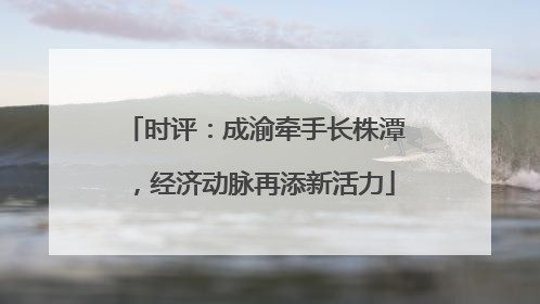 时评：成渝牵手长株潭，经济动脉再添新活力