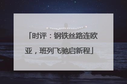 时评：钢铁丝路连欧亚，班列飞驰启新程