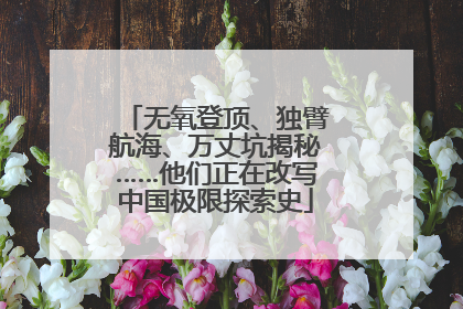 无氧登顶、独臂航海、万丈坑揭秘……他们正在改写中国极限探索史