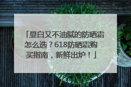 显白又不油腻的防晒霜怎么选？618防晒霜购买指南，新鲜出炉！