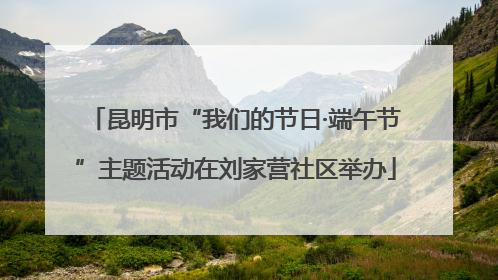 昆明市“我们的节日·端午节”主题活动在刘家营社区举办