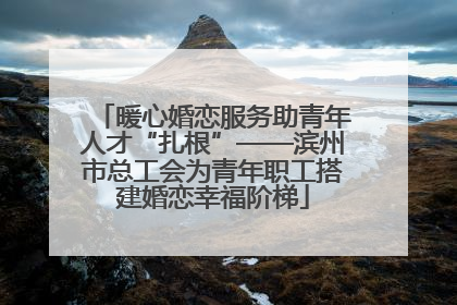 暖心婚恋服务助青年人才“扎根”——滨州市总工会为青年职工搭建婚恋幸福阶梯