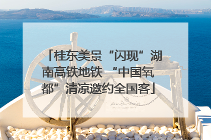 桂东美景“闪现”湖南高铁地铁 “中国氧都”清凉邀约全国客