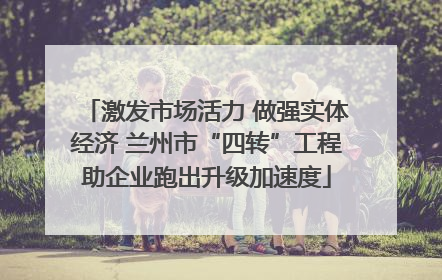 激发市场活力 做强实体经济 兰州市“四转”工程助企业跑出升级加速度