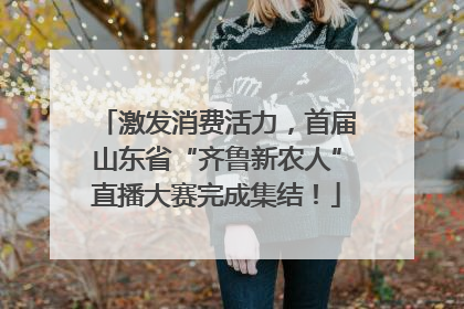 激发消费活力，首届山东省“齐鲁新农人”直播大赛完成集结！