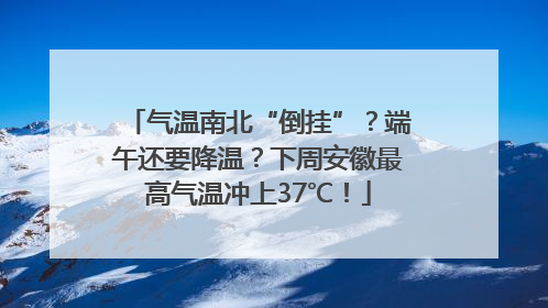 气温南北“倒挂”？端午还要降温？下周安徽最高气温冲上37℃！