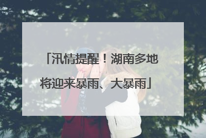 汛情提醒！湖南多地将迎来暴雨、大暴雨