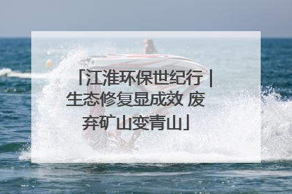 江淮环保世纪行｜生态修复显成效 废弃矿山变青山