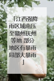 江西强降雨区域南压至赣州抚州等地 部分地区有暴雨局部大暴雨