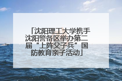 沈阳理工大学携手沈阳警备区举办第二届“上阵父子兵”国防教育亲子活动