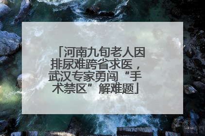 河南九旬老人因排尿难跨省求医，武汉专家勇闯“手术禁区”解难题