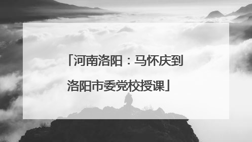 河南洛阳：马怀庆到洛阳市委党校授课
