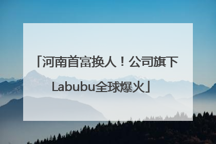河南首富换人！公司旗下Labubu全球爆火