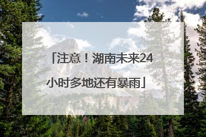 注意！湖南未来24小时多地还有暴雨