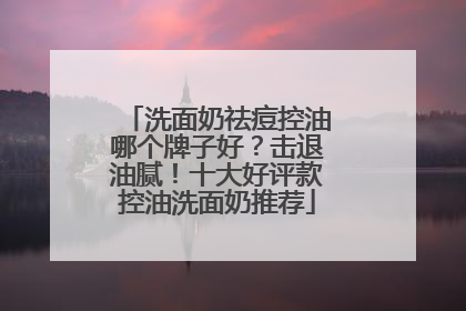 洗面奶祛痘控油哪个牌子好？击退油腻！十大好评款控油洗面奶推荐