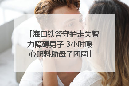 海口铁警守护走失智力障碍男子 3小时暖心照料助母子团圆