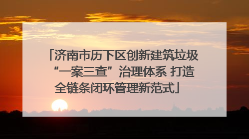 济南市历下区创新建筑垃圾“一案三查”治理体系 打造全链条闭环管理新范式