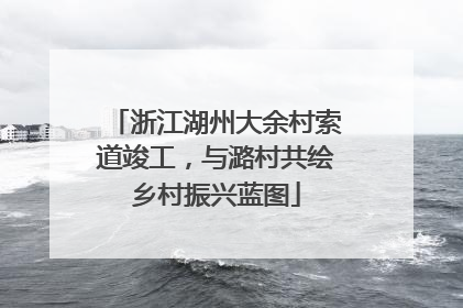 浙江湖州大余村索道竣工，与潞村共绘乡村振兴蓝图