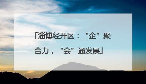 淄博经开区：“企”聚合力，“会”通发展