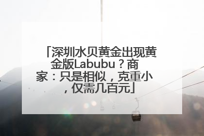 深圳水贝黄金出现黄金版Labubu？商家：只是相似，克重小，仅需几百元