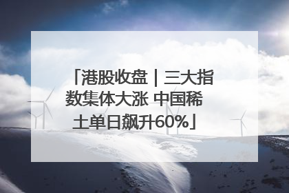 港股收盘｜三大指数集体大涨 中国稀土单日飙升60%