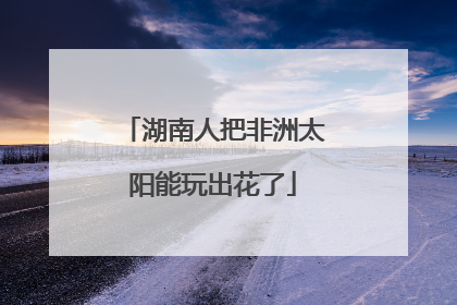 湖南人把非洲太阳能玩出花了
