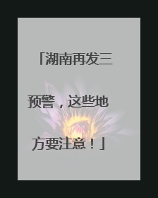 湖南再发三预警，这些地方要注意！