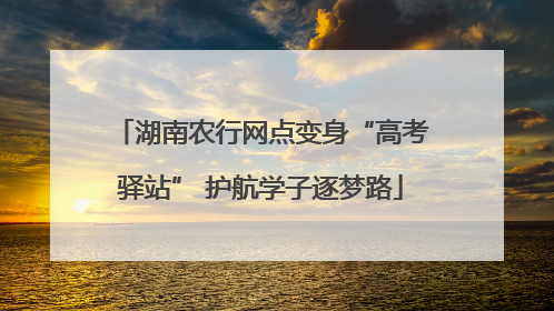 湖南农行网点变身“高考驿站” 护航学子逐梦路