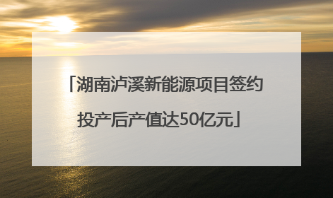 湖南泸溪新能源项目签约 投产后产值达50亿元