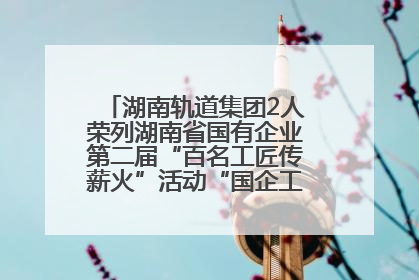 湖南轨道集团2人荣列湖南省国有企业第二届“百名工匠传薪火”活动“国企工匠”人才宣传名单
