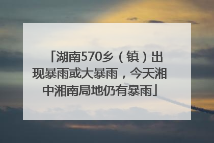 湖南570乡（镇）出现暴雨或大暴雨，今天湘中湘南局地仍有暴雨